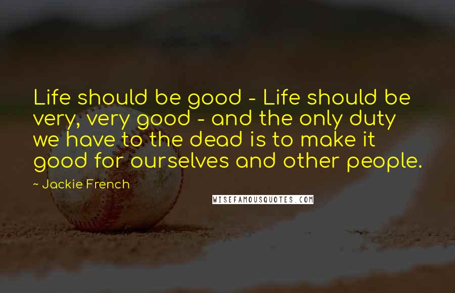 Jackie French Quotes: Life should be good - Life should be very, very good - and the only duty we have to the dead is to make it good for ourselves and other people.