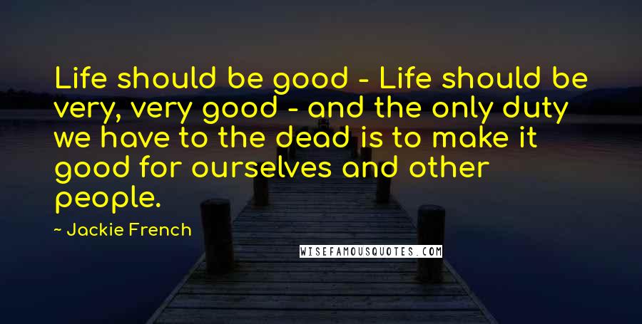 Jackie French Quotes: Life should be good - Life should be very, very good - and the only duty we have to the dead is to make it good for ourselves and other people.