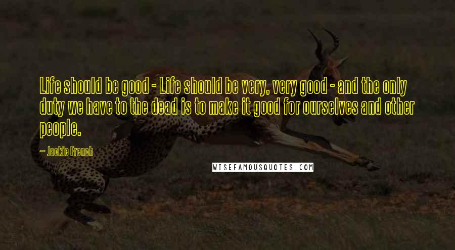 Jackie French Quotes: Life should be good - Life should be very, very good - and the only duty we have to the dead is to make it good for ourselves and other people.