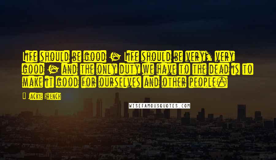 Jackie French Quotes: Life should be good - Life should be very, very good - and the only duty we have to the dead is to make it good for ourselves and other people.