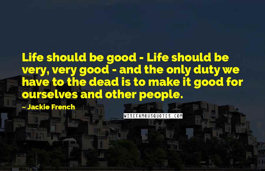 Jackie French Quotes: Life should be good - Life should be very, very good - and the only duty we have to the dead is to make it good for ourselves and other people.
