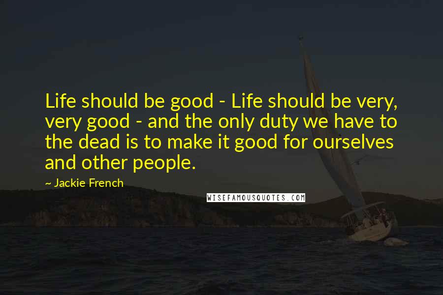 Jackie French Quotes: Life should be good - Life should be very, very good - and the only duty we have to the dead is to make it good for ourselves and other people.