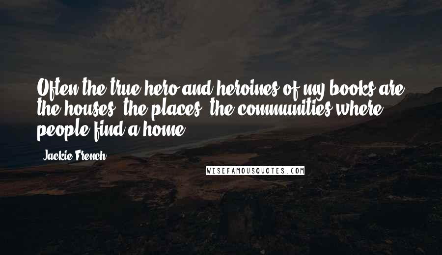 Jackie French Quotes: Often the true hero and heroines of my books are the houses, the places, the communities where people find a home.