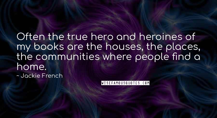 Jackie French Quotes: Often the true hero and heroines of my books are the houses, the places, the communities where people find a home.