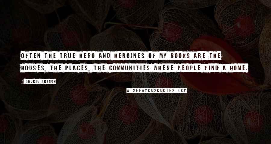 Jackie French Quotes: Often the true hero and heroines of my books are the houses, the places, the communities where people find a home.