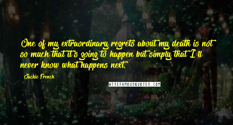 Jackie French Quotes: One of my extraordinary regrets about my death is not so much that it's going to happen but simply that I'll never know what happens next.