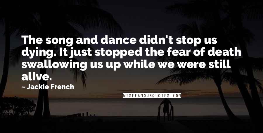 Jackie French Quotes: The song and dance didn't stop us dying. It just stopped the fear of death swallowing us up while we were still alive.