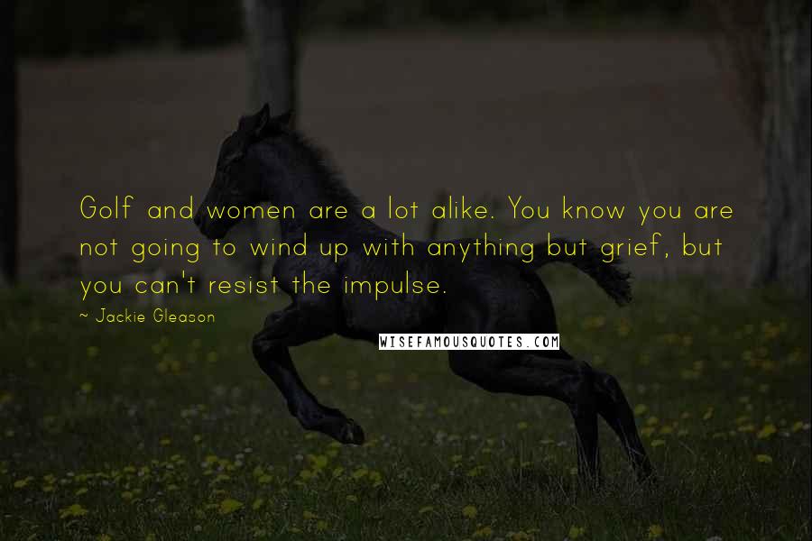 Jackie Gleason Quotes: Golf and women are a lot alike. You know you are not going to wind up with anything but grief, but you can't resist the impulse.