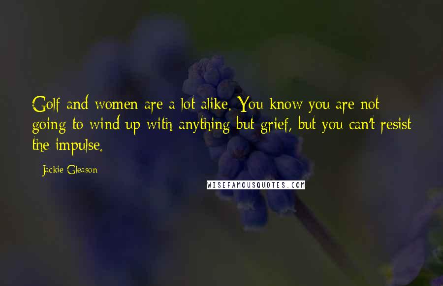 Jackie Gleason Quotes: Golf and women are a lot alike. You know you are not going to wind up with anything but grief, but you can't resist the impulse.