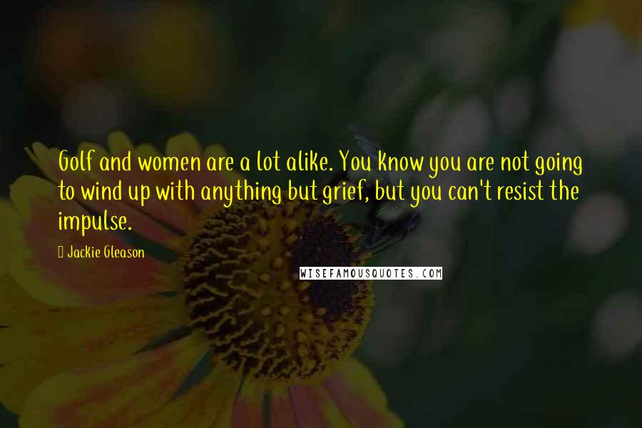 Jackie Gleason Quotes: Golf and women are a lot alike. You know you are not going to wind up with anything but grief, but you can't resist the impulse.