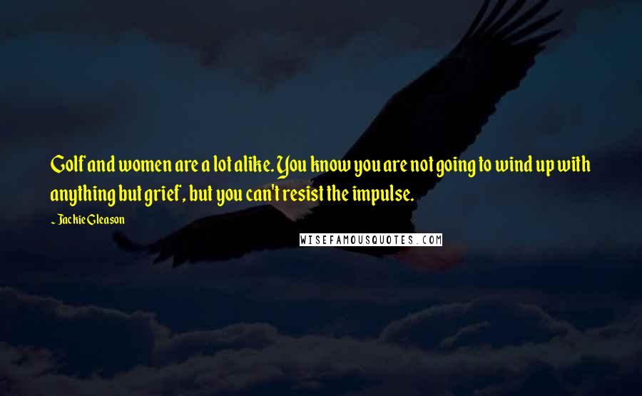 Jackie Gleason Quotes: Golf and women are a lot alike. You know you are not going to wind up with anything but grief, but you can't resist the impulse.