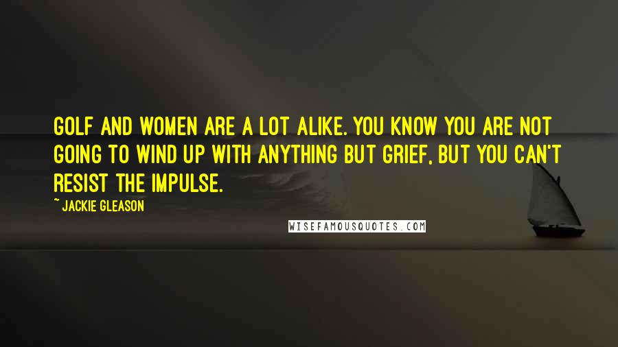 Jackie Gleason Quotes: Golf and women are a lot alike. You know you are not going to wind up with anything but grief, but you can't resist the impulse.
