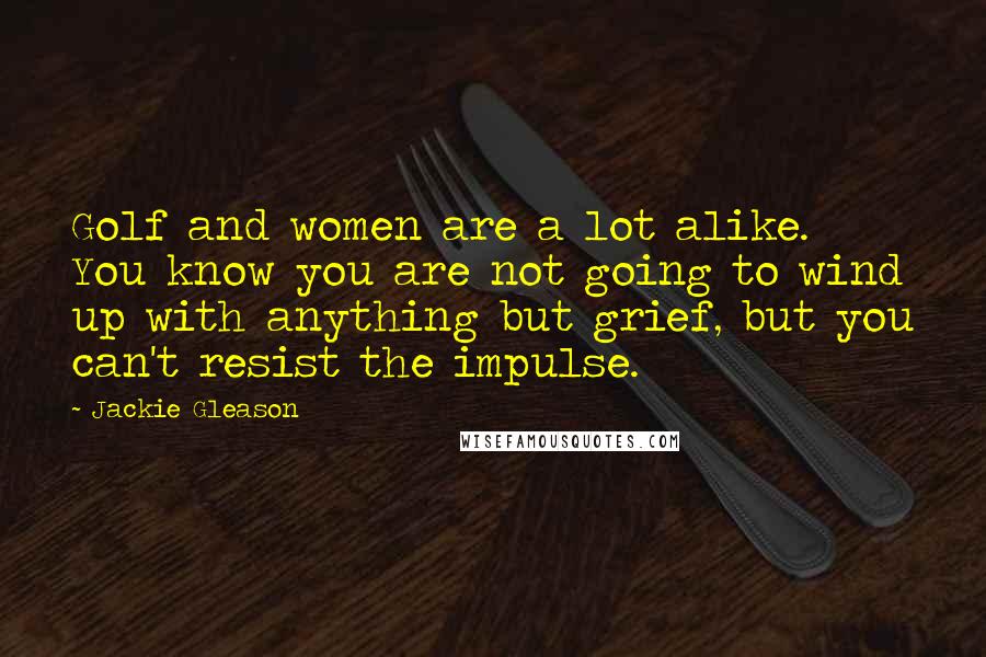 Jackie Gleason Quotes: Golf and women are a lot alike. You know you are not going to wind up with anything but grief, but you can't resist the impulse.