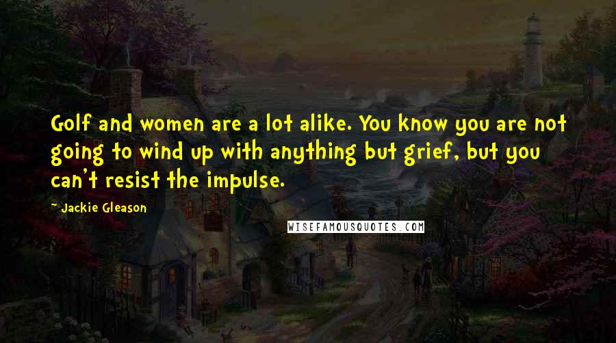 Jackie Gleason Quotes: Golf and women are a lot alike. You know you are not going to wind up with anything but grief, but you can't resist the impulse.