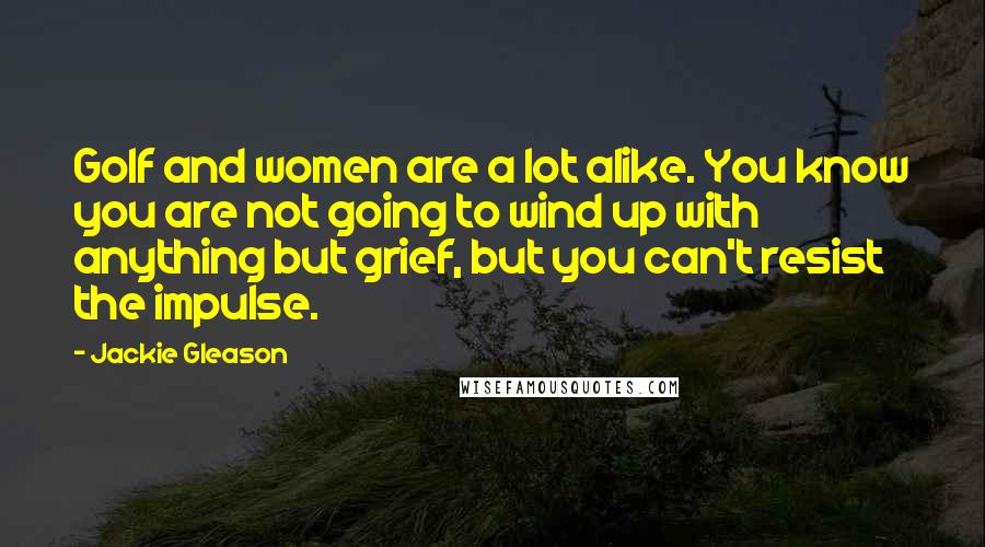 Jackie Gleason Quotes: Golf and women are a lot alike. You know you are not going to wind up with anything but grief, but you can't resist the impulse.