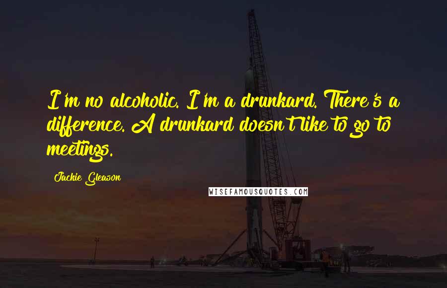 Jackie Gleason Quotes: I'm no alcoholic. I'm a drunkard. There's a difference. A drunkard doesn't like to go to meetings.