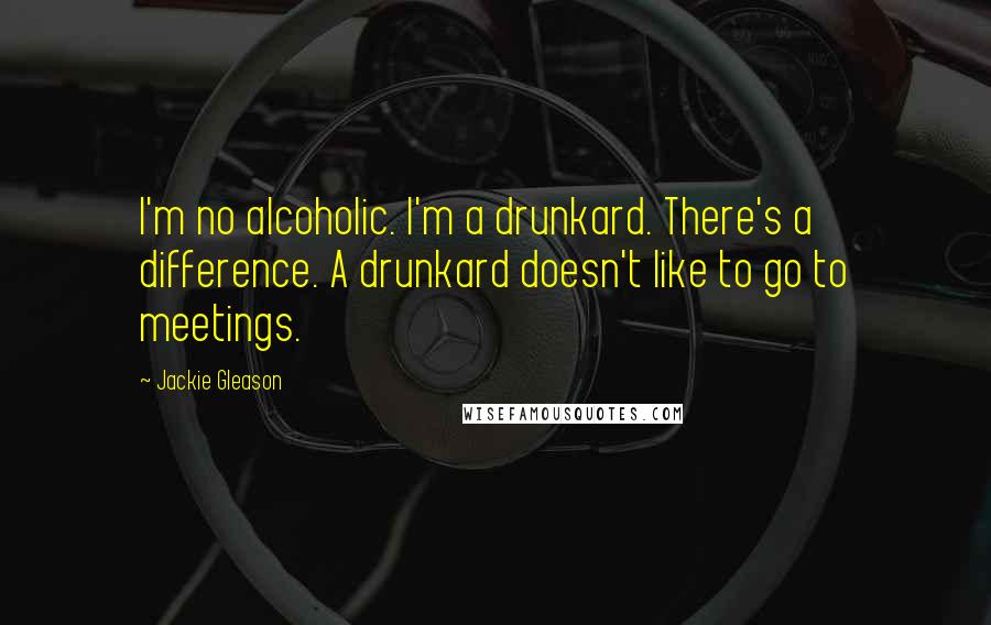 Jackie Gleason Quotes: I'm no alcoholic. I'm a drunkard. There's a difference. A drunkard doesn't like to go to meetings.