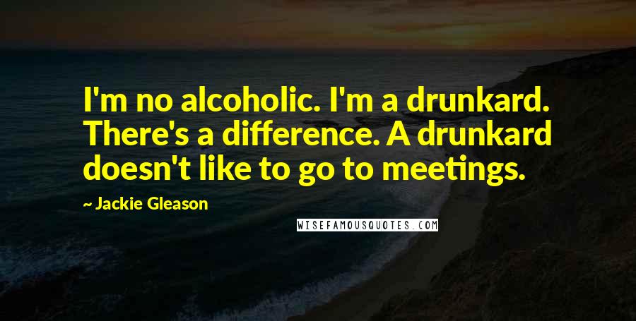 Jackie Gleason Quotes: I'm no alcoholic. I'm a drunkard. There's a difference. A drunkard doesn't like to go to meetings.