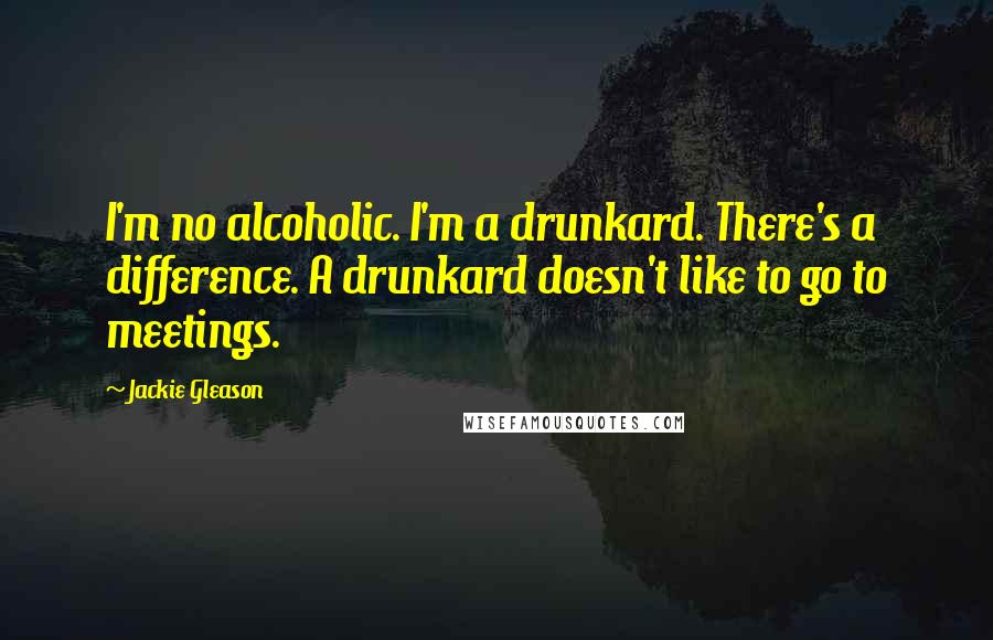 Jackie Gleason Quotes: I'm no alcoholic. I'm a drunkard. There's a difference. A drunkard doesn't like to go to meetings.