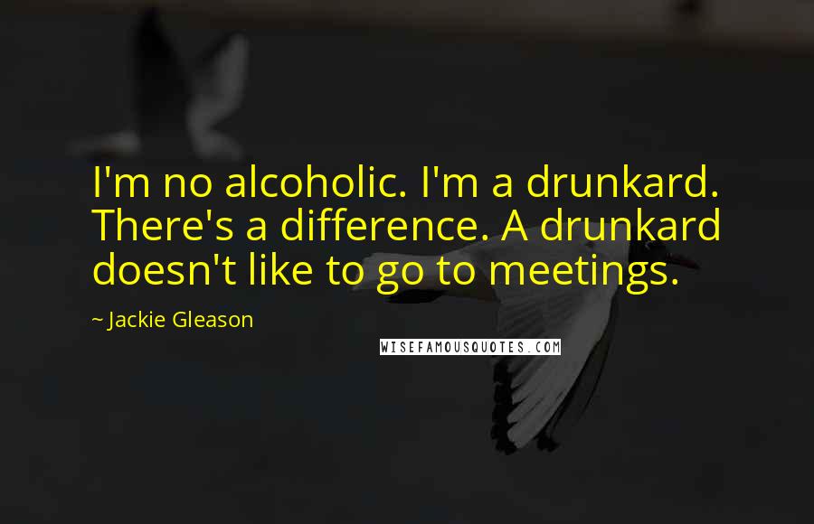 Jackie Gleason Quotes: I'm no alcoholic. I'm a drunkard. There's a difference. A drunkard doesn't like to go to meetings.