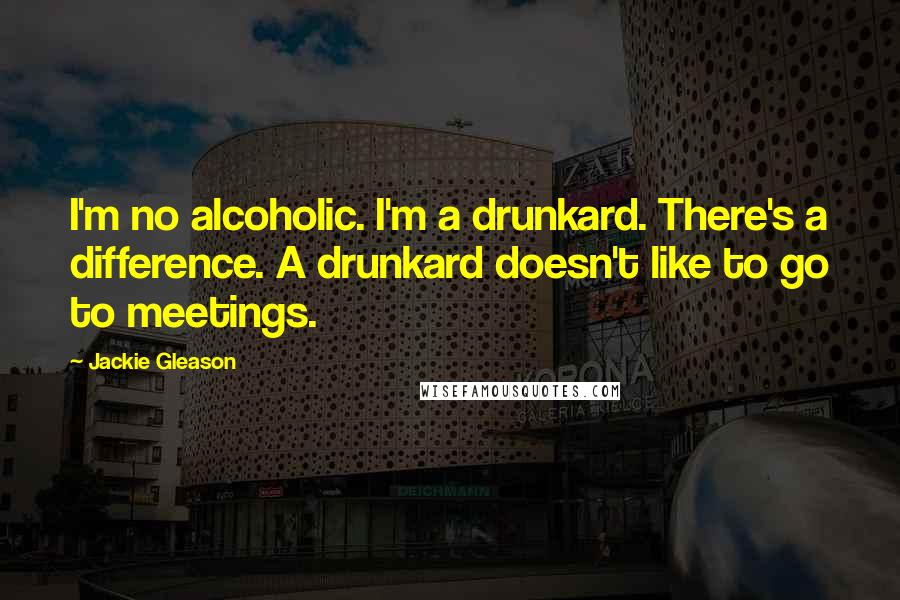 Jackie Gleason Quotes: I'm no alcoholic. I'm a drunkard. There's a difference. A drunkard doesn't like to go to meetings.