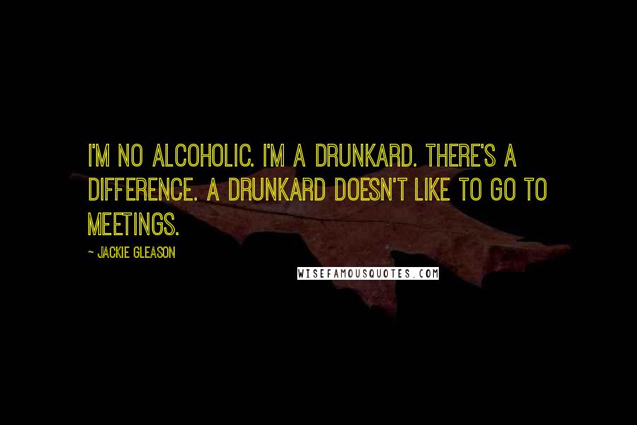 Jackie Gleason Quotes: I'm no alcoholic. I'm a drunkard. There's a difference. A drunkard doesn't like to go to meetings.
