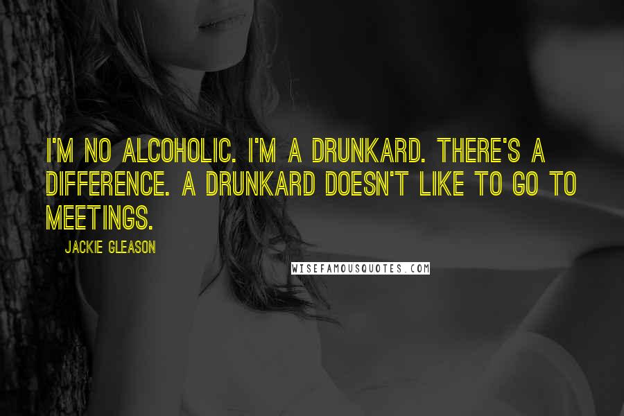 Jackie Gleason Quotes: I'm no alcoholic. I'm a drunkard. There's a difference. A drunkard doesn't like to go to meetings.