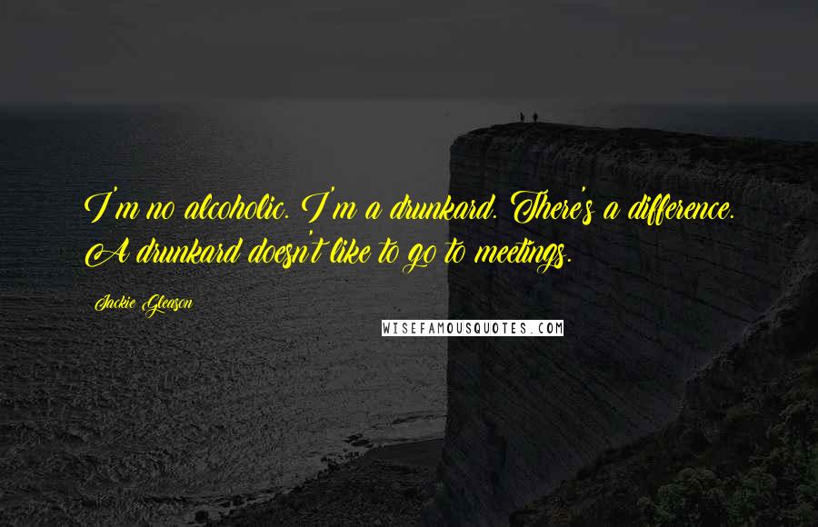 Jackie Gleason Quotes: I'm no alcoholic. I'm a drunkard. There's a difference. A drunkard doesn't like to go to meetings.