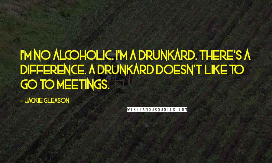 Jackie Gleason Quotes: I'm no alcoholic. I'm a drunkard. There's a difference. A drunkard doesn't like to go to meetings.