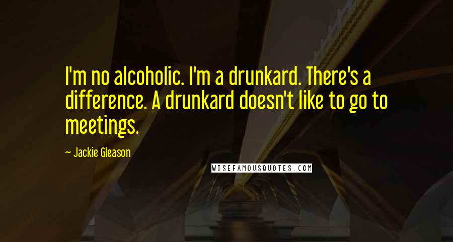Jackie Gleason Quotes: I'm no alcoholic. I'm a drunkard. There's a difference. A drunkard doesn't like to go to meetings.