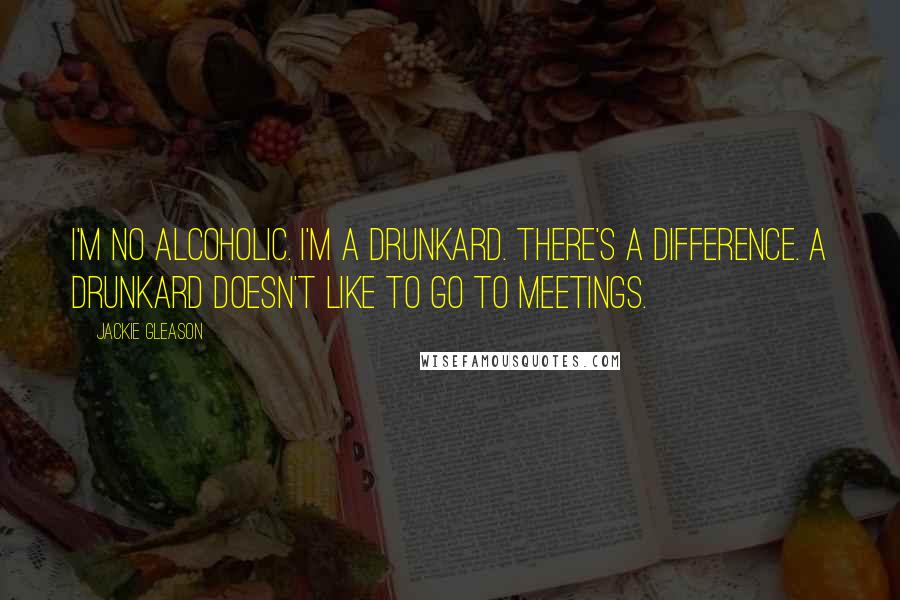 Jackie Gleason Quotes: I'm no alcoholic. I'm a drunkard. There's a difference. A drunkard doesn't like to go to meetings.