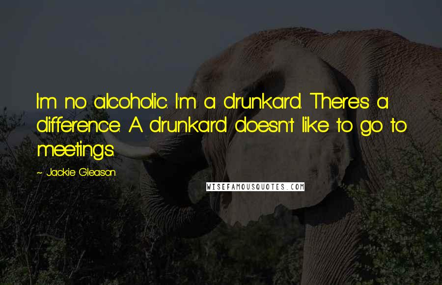Jackie Gleason Quotes: I'm no alcoholic. I'm a drunkard. There's a difference. A drunkard doesn't like to go to meetings.