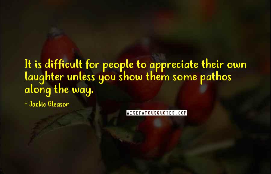 Jackie Gleason Quotes: It is difficult for people to appreciate their own laughter unless you show them some pathos along the way.