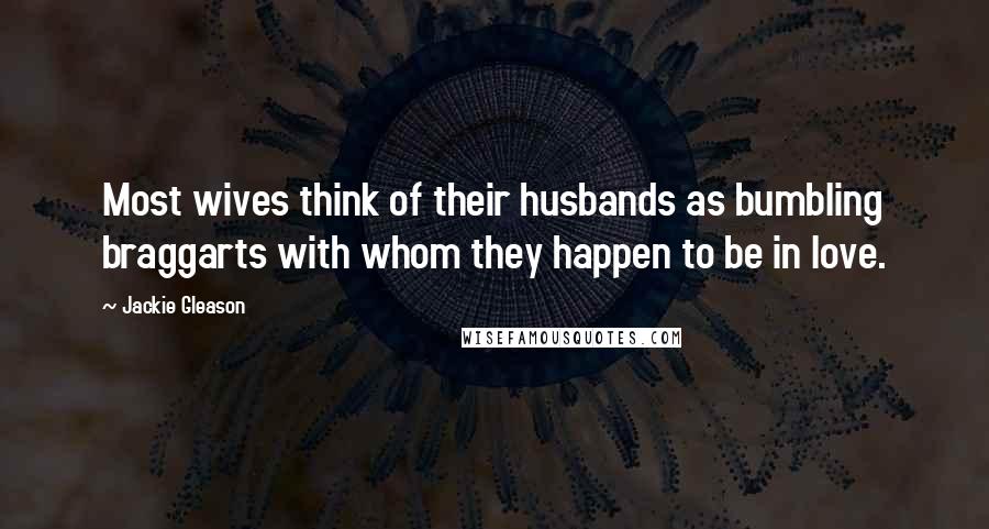 Jackie Gleason Quotes: Most wives think of their husbands as bumbling braggarts with whom they happen to be in love.