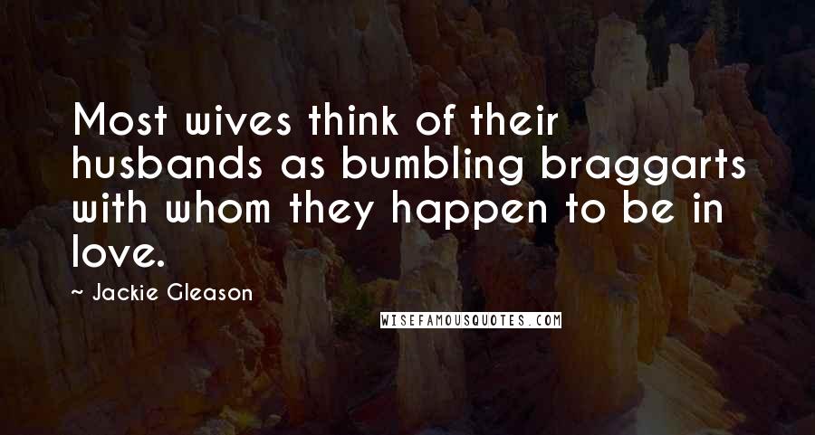 Jackie Gleason Quotes: Most wives think of their husbands as bumbling braggarts with whom they happen to be in love.