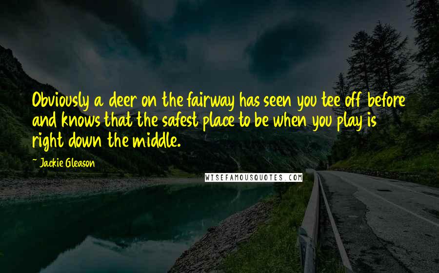 Jackie Gleason Quotes: Obviously a deer on the fairway has seen you tee off before and knows that the safest place to be when you play is right down the middle.