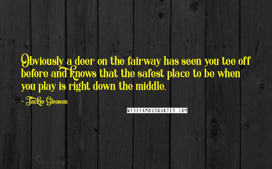 Jackie Gleason Quotes: Obviously a deer on the fairway has seen you tee off before and knows that the safest place to be when you play is right down the middle.