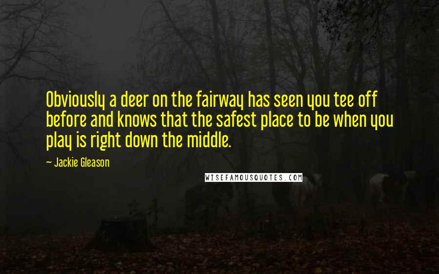 Jackie Gleason Quotes: Obviously a deer on the fairway has seen you tee off before and knows that the safest place to be when you play is right down the middle.