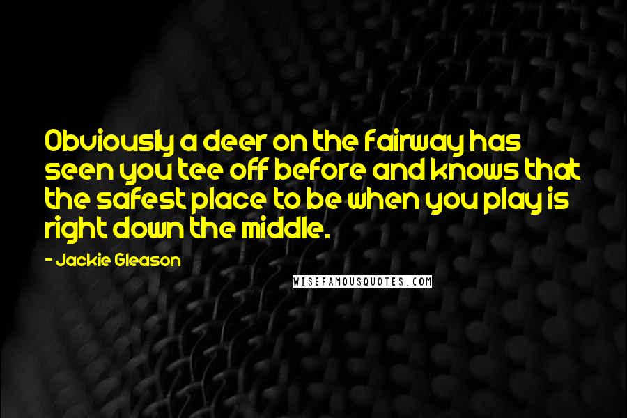 Jackie Gleason Quotes: Obviously a deer on the fairway has seen you tee off before and knows that the safest place to be when you play is right down the middle.