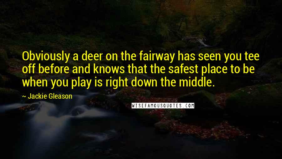 Jackie Gleason Quotes: Obviously a deer on the fairway has seen you tee off before and knows that the safest place to be when you play is right down the middle.