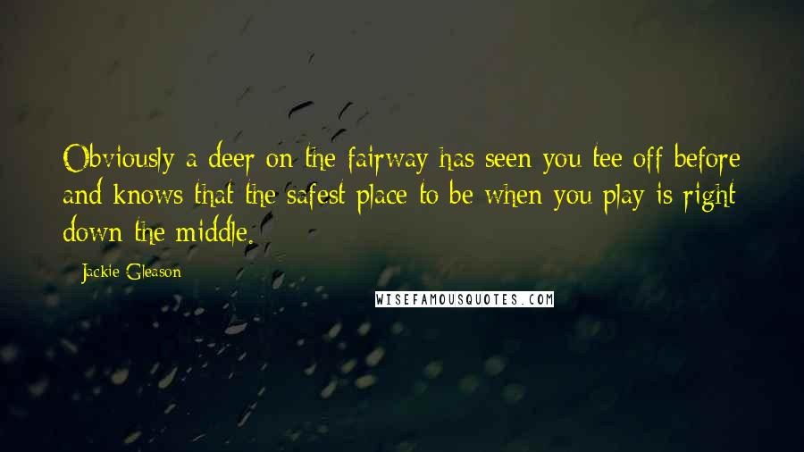 Jackie Gleason Quotes: Obviously a deer on the fairway has seen you tee off before and knows that the safest place to be when you play is right down the middle.