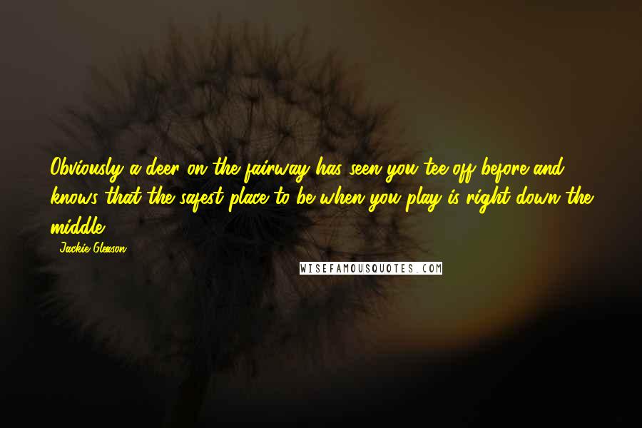 Jackie Gleason Quotes: Obviously a deer on the fairway has seen you tee off before and knows that the safest place to be when you play is right down the middle.