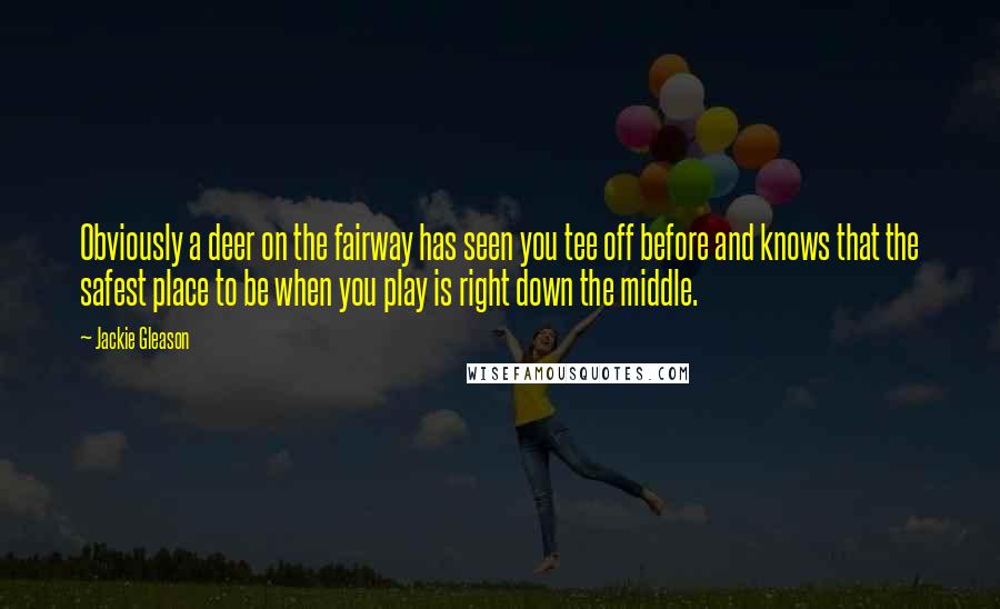 Jackie Gleason Quotes: Obviously a deer on the fairway has seen you tee off before and knows that the safest place to be when you play is right down the middle.