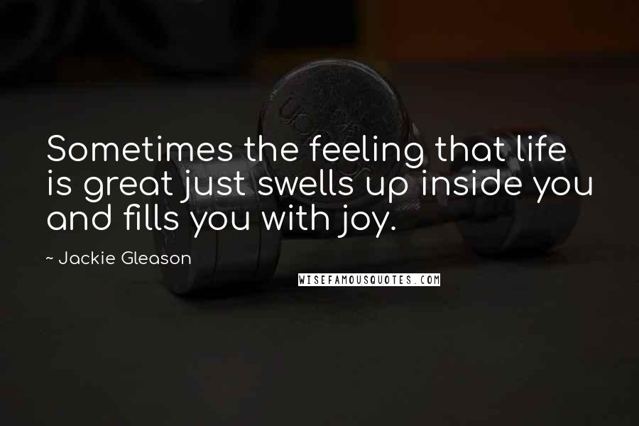 Jackie Gleason Quotes: Sometimes the feeling that life is great just swells up inside you and fills you with joy.
