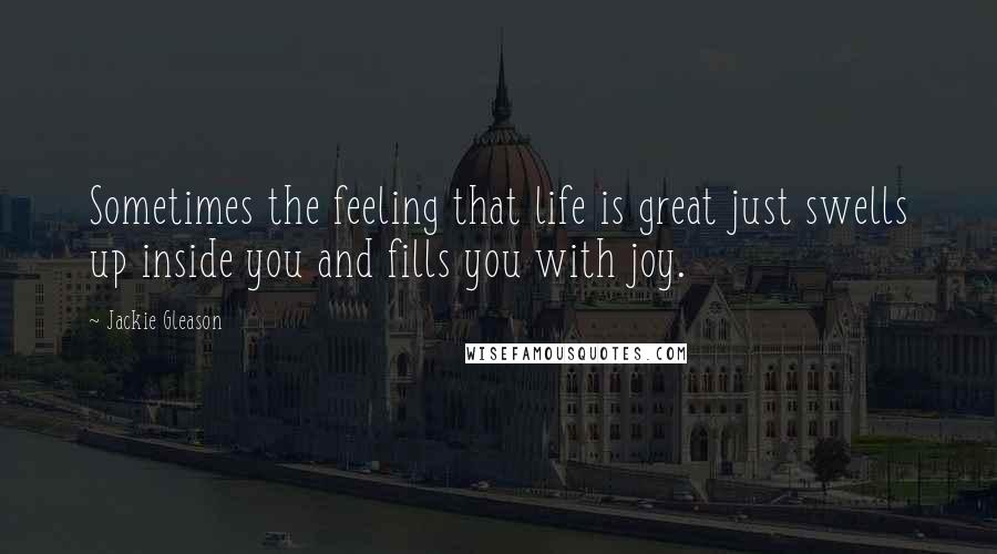 Jackie Gleason Quotes: Sometimes the feeling that life is great just swells up inside you and fills you with joy.