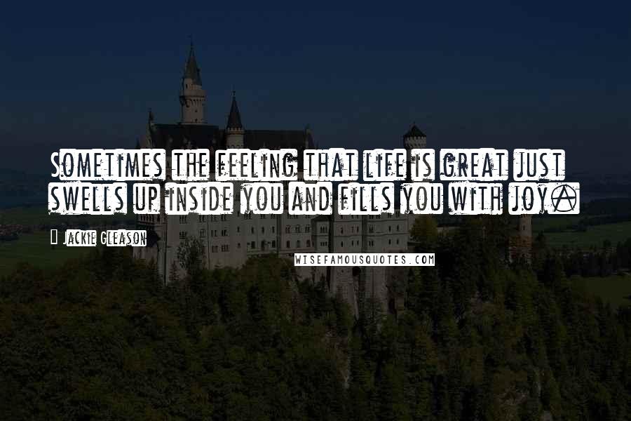 Jackie Gleason Quotes: Sometimes the feeling that life is great just swells up inside you and fills you with joy.