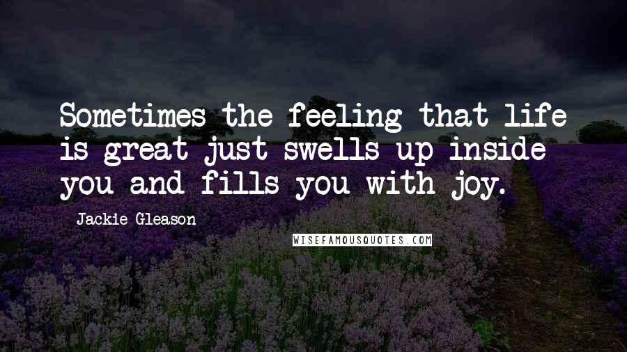 Jackie Gleason Quotes: Sometimes the feeling that life is great just swells up inside you and fills you with joy.