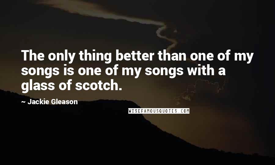 Jackie Gleason Quotes: The only thing better than one of my songs is one of my songs with a glass of scotch.