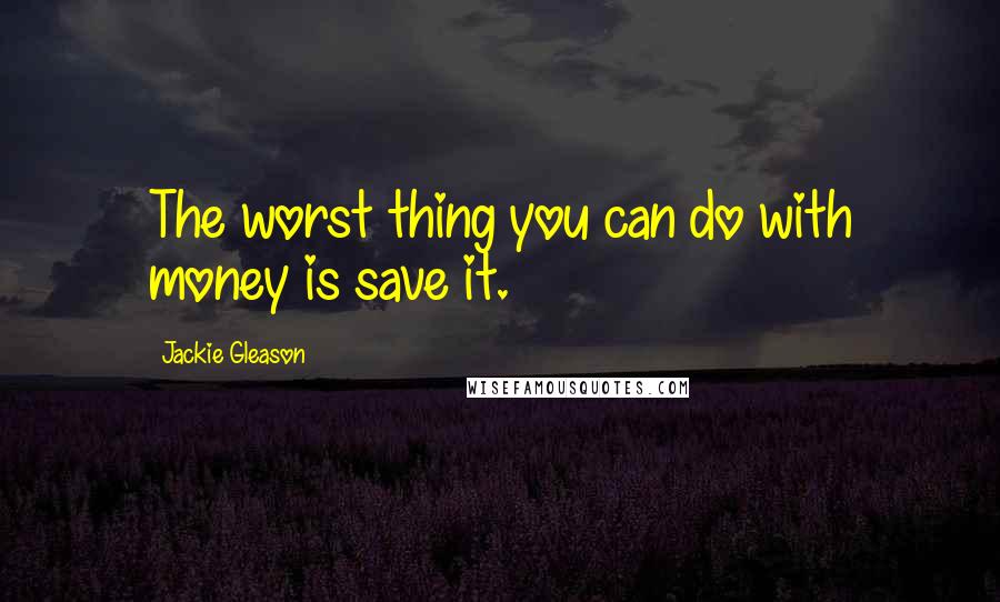 Jackie Gleason Quotes: The worst thing you can do with money is save it.