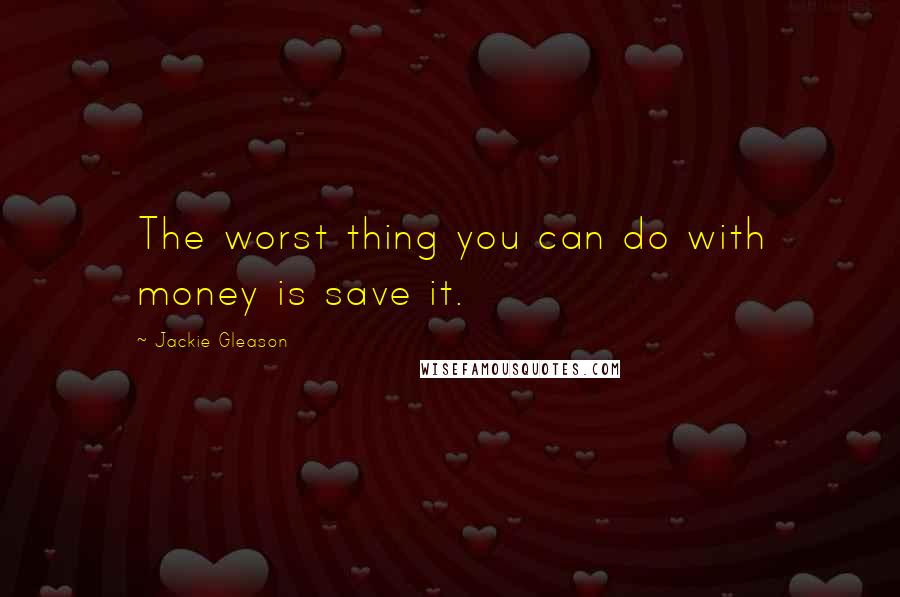 Jackie Gleason Quotes: The worst thing you can do with money is save it.